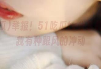 举报！51吃瓜tv分享截图，让我有种跟风的冲动