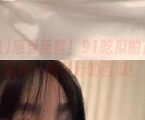 感受新鲜！91吃瓜的最新资讯就像一颗多汁的西瓜！