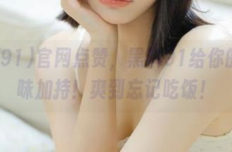 官网点赞，黑料91给你的瓜原味加持！爽到忘记吃饭！