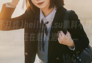 heiliao.su黑料不打烊，资源还在继续消耗中…