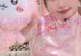 黑料吃瓜网，免费在线观看，保证让你晚上不失眠！